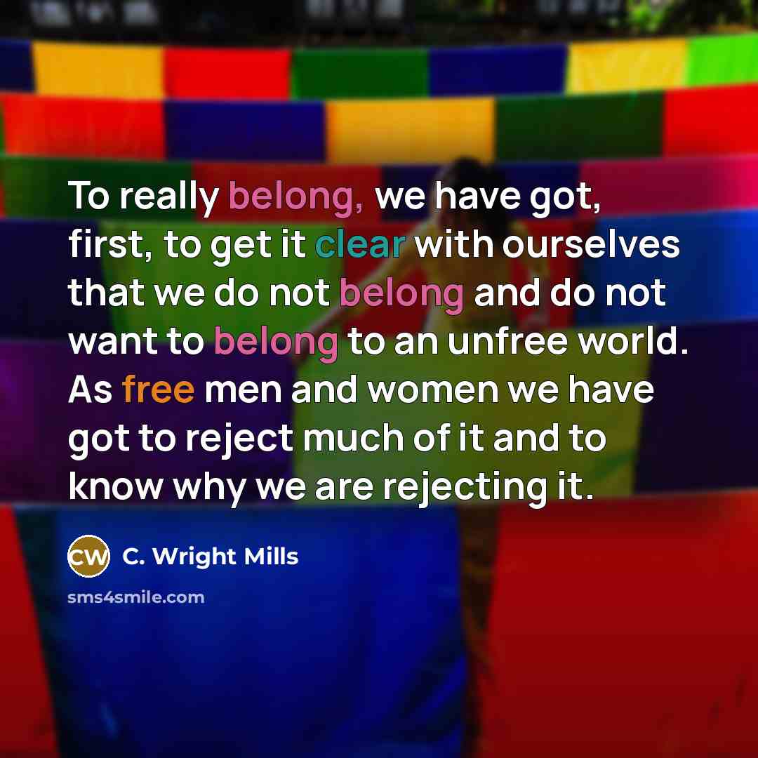 “To really belong, we have got, first, to get it clear with ourselves that we do not belong and do not want to belong to an unfree world. As free men and women we have got to reject much of it and to know why we are rejecting it.” quote by C. Wright Mills