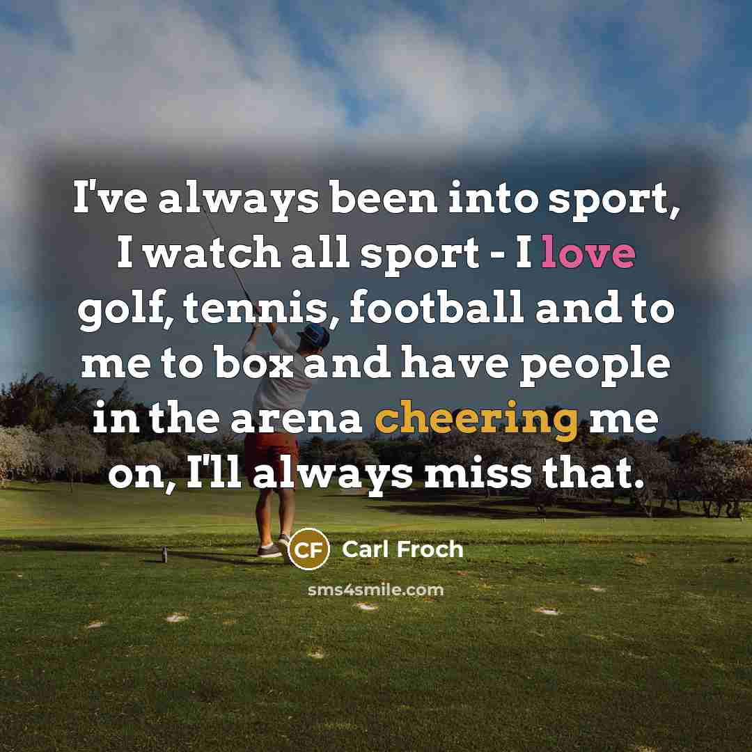 “I've always been into sport, I watch all sport - I love golf, tennis, football and to me to box and have people in the arena cheering me on, I'll always miss that.” quote by Carl Froch
