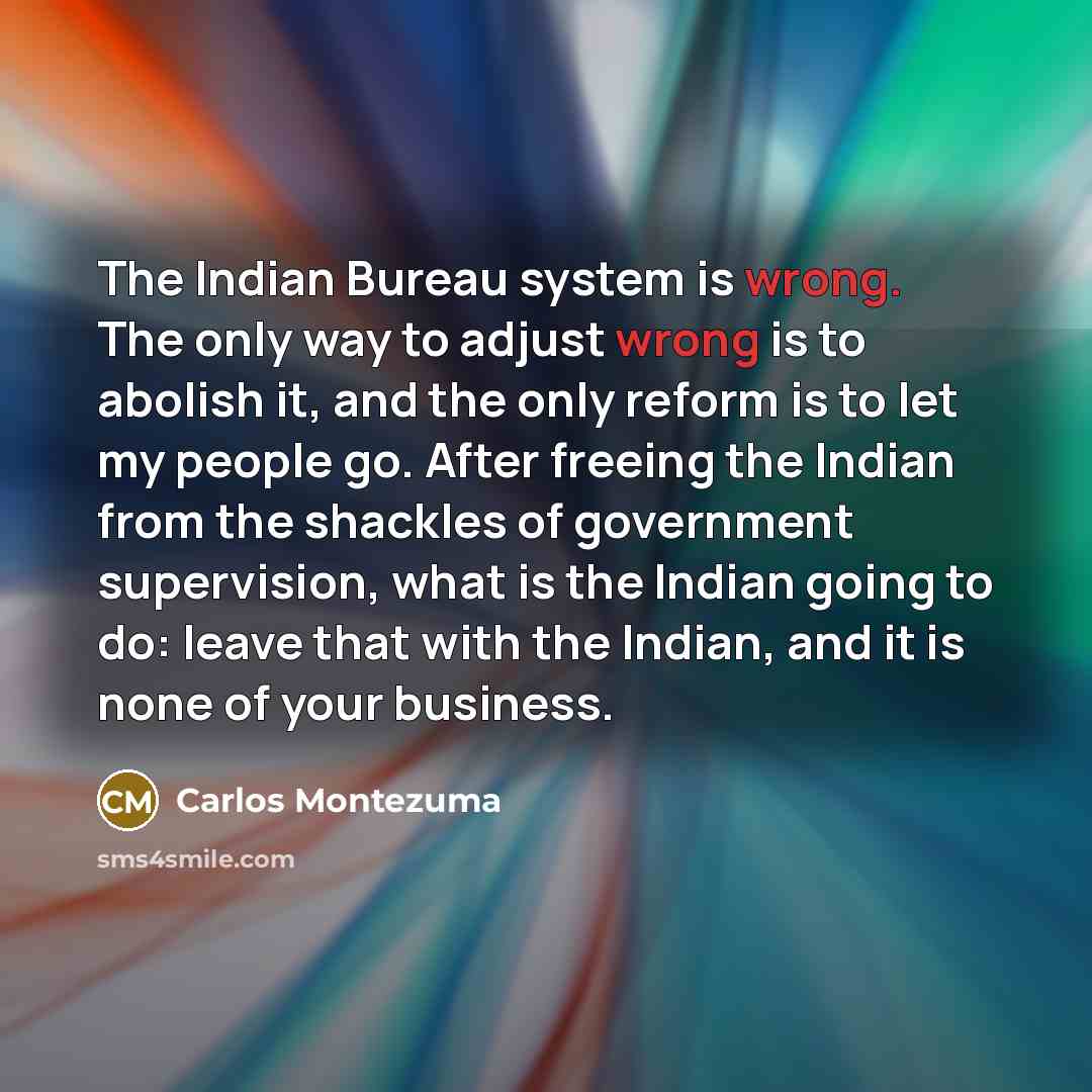 “The Indian Bureau system is wrong. The only way to adjust wrong is to abolish it, and the only reform is to let my people go. After freeing the Indian from the shackles of government supervision, what is the Indian going to do: leave that with the Indian, and it is none of your business.” quote by Carlos Montezuma