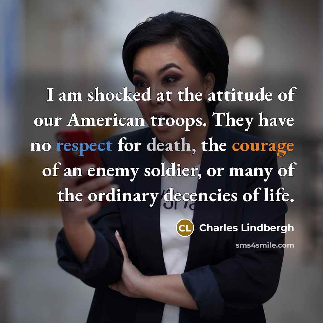 “I am shocked at the attitude of our American troops. They have no respect for death, the courage of an enemy soldier, or many of the ordinary decencies of life.” quote by Charles Lindbergh