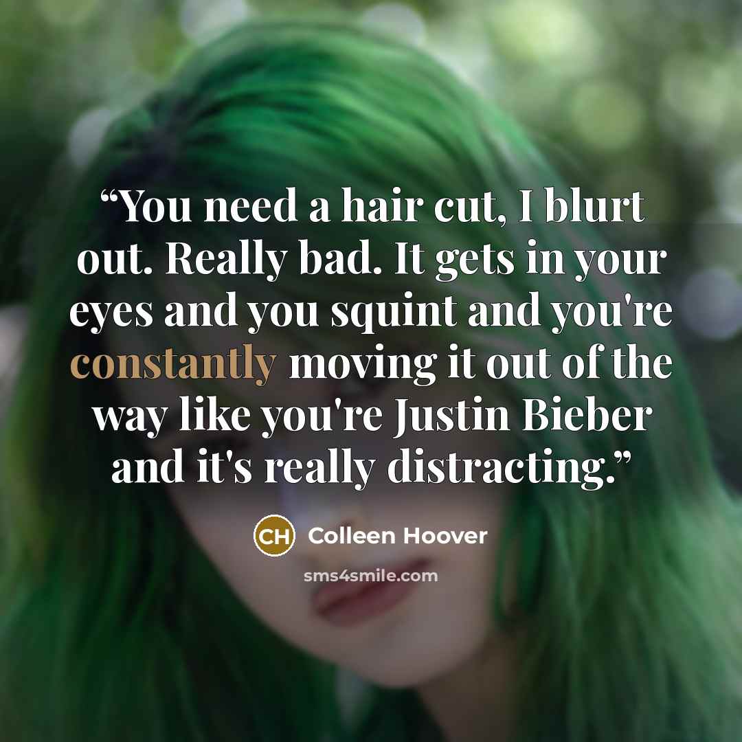 “You need a hair cut, I blurt out. Really bad. It gets in your eyes and you squint and you're constantly moving it out of the way like you're Justin Bieber and it's really distracting.” quote by Colleen Hoover