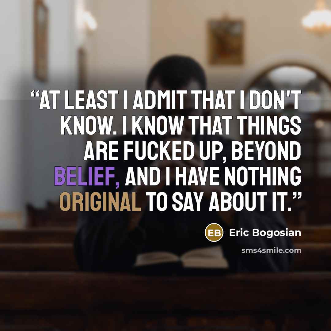 “At least I admit that I don't know. I know that things are fucked up, beyond belief, and I have nothing original to say about it.” quote by Eric Bogosian