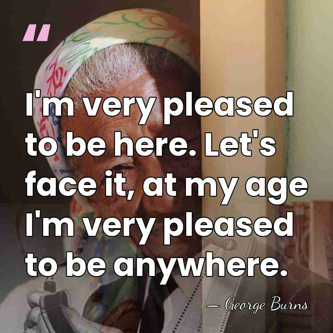 I'm very pleased to be here. Let's face it, at my age&hellip; - George Burns