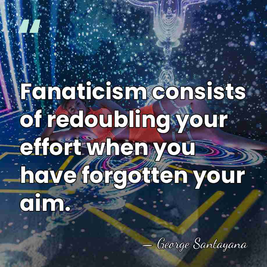 Fanaticism consists of redoubling your effort when you have forgotten your aim. - George Santayana