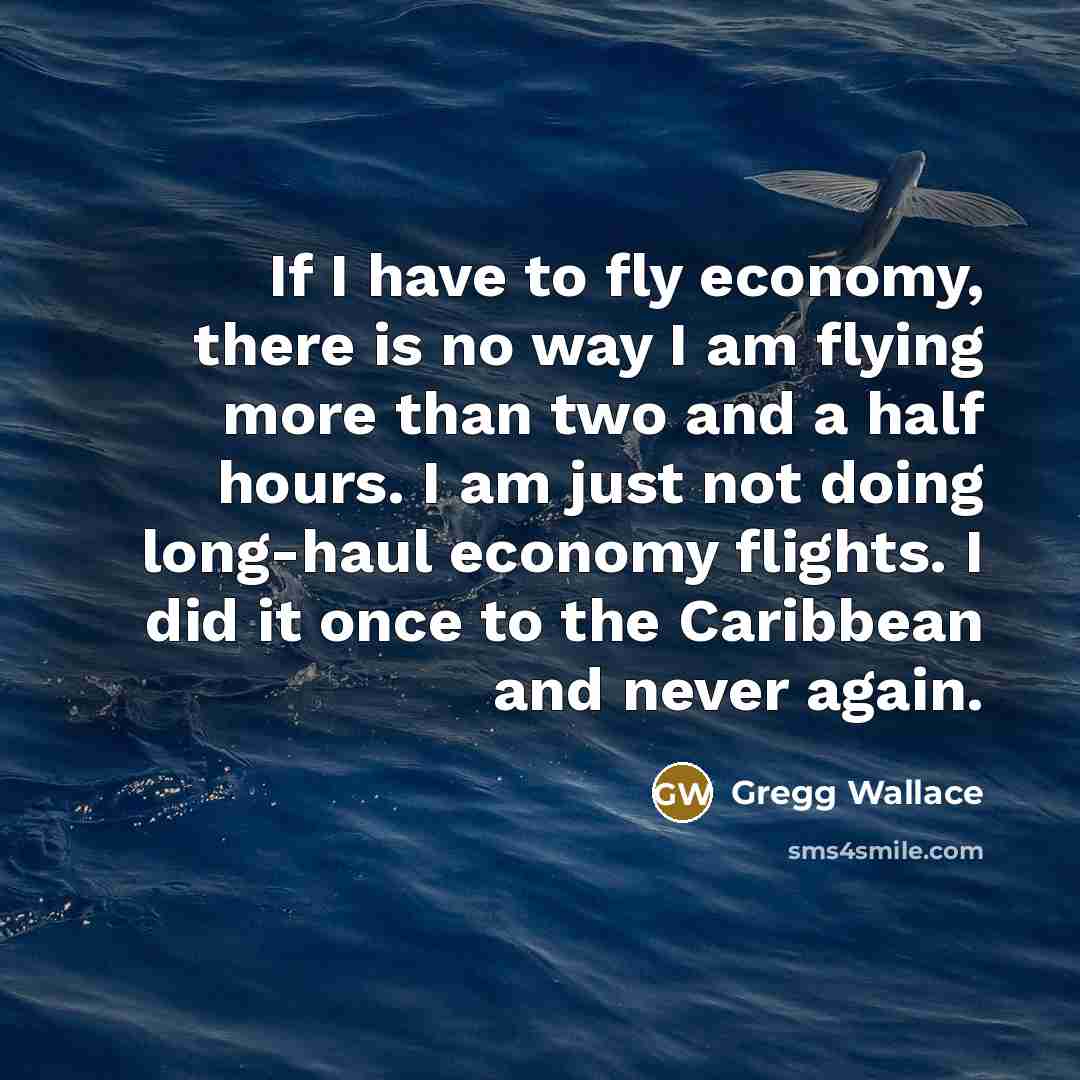 “If I have to fly economy, there is no way I am flying more than two and a half hours. I am just not doing long-haul economy flights. I did it once to the Caribbean and never again.” quote by Gregg Wallace