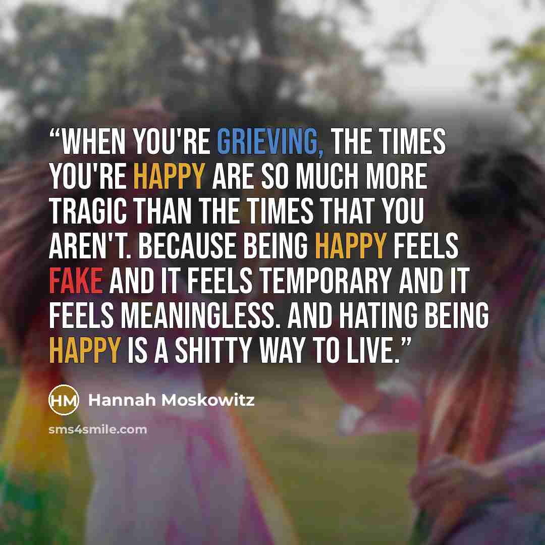 “When you're grieving, the times you're happy are so much more tragic than the times that you aren't. Because being happy feels fake and it feels temporary and it feels meaningless. And hating being happy is a shitty way to live.” quote by Hannah Moskowitz