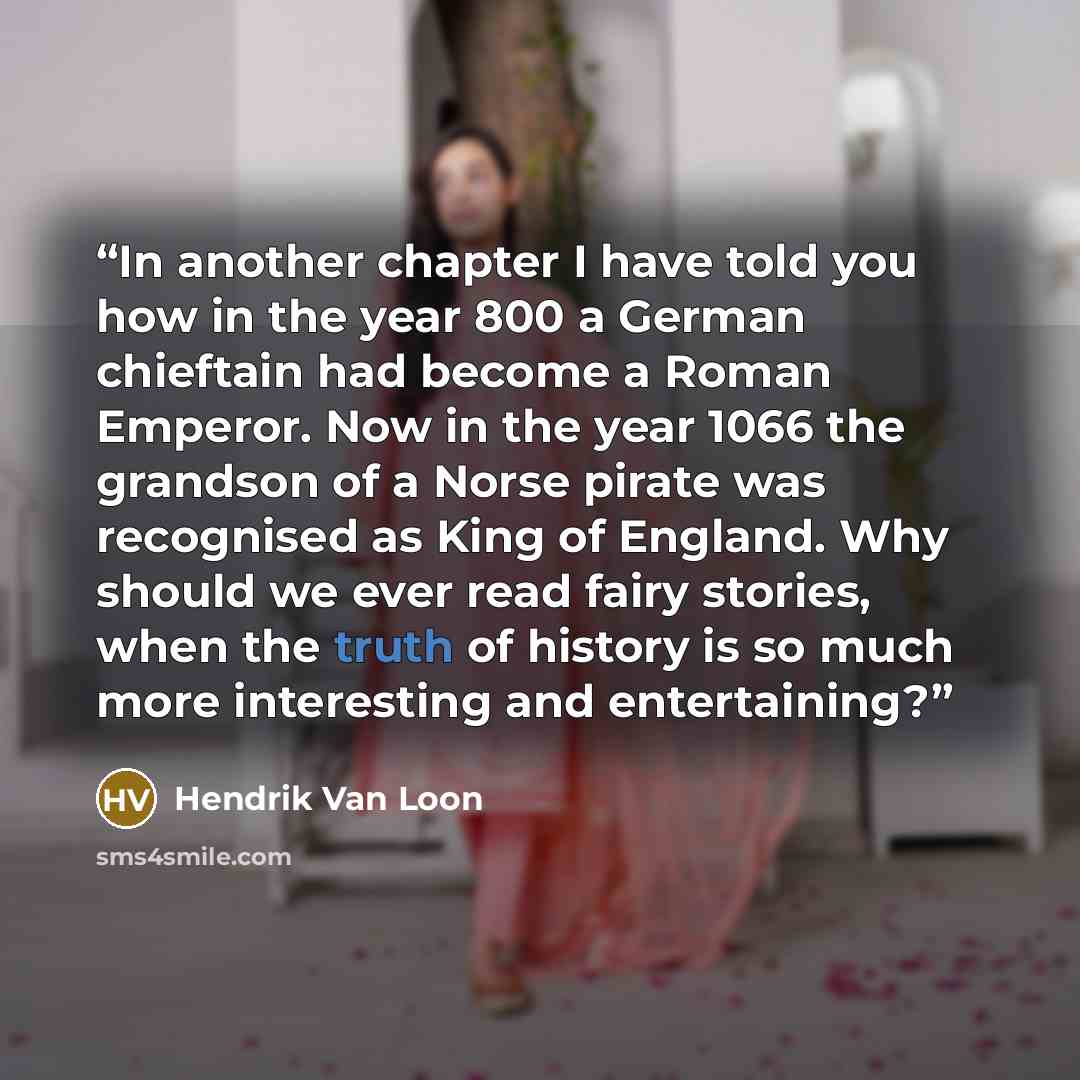 “In another chapter I have told you how in the year 800 a German chieftain had become a Roman Emperor. Now in the year 1066 the grandson of a Norse pirate was recognised as King of England. Why should we ever read fairy stories, when the truth of history is so much more interesting and entertaining?” quote by Hendrik Van Loon