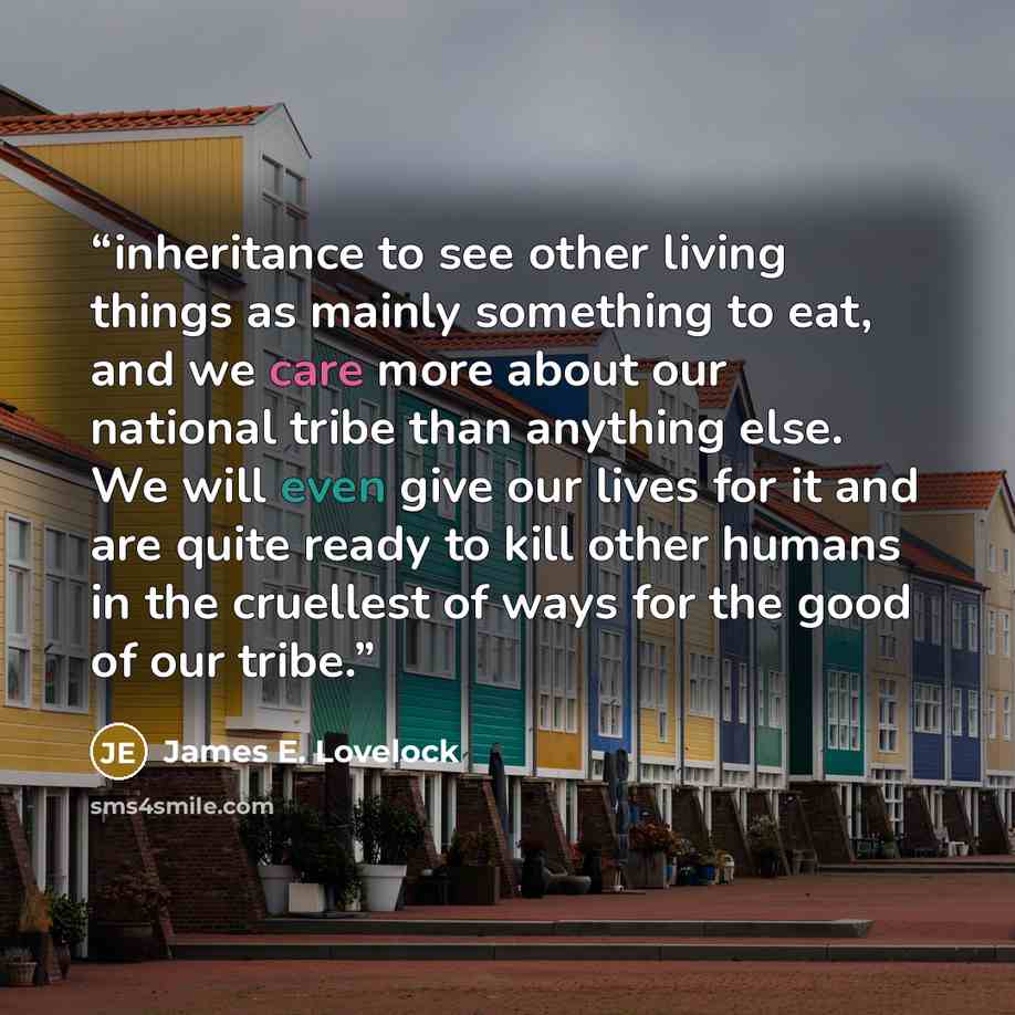 “inheritance to see other living things as mainly something to eat, and we care more about our national tribe than anything else. We will even give our lives for it and are quite ready to kill other humans in the cruellest of ways for the good of our tribe.” quote by James E. Lovelock
