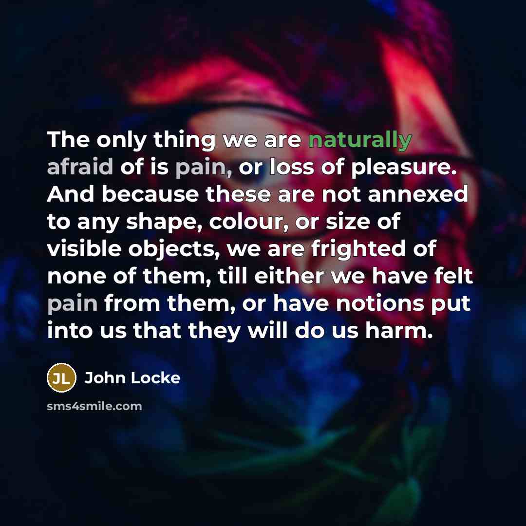 “The only thing we are naturally afraid of is pain, or loss of pleasure. And because these are not annexed to any shape, colour, or size of visible objects, we are frighted of none of them, till either we have felt pain from them, or have notions put into us that they will do us harm.” quote by John Locke
