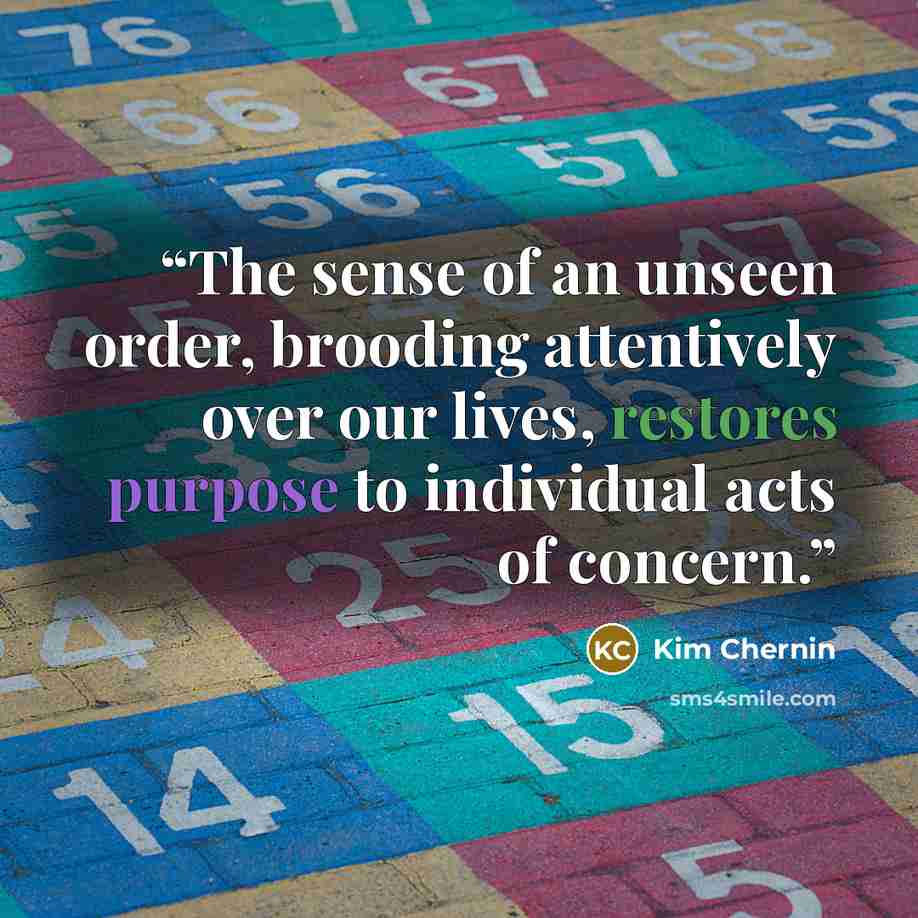 “The sense of an unseen order, brooding attentively over our lives, restores purpose to individual acts of concern.” quote by Kim Chernin