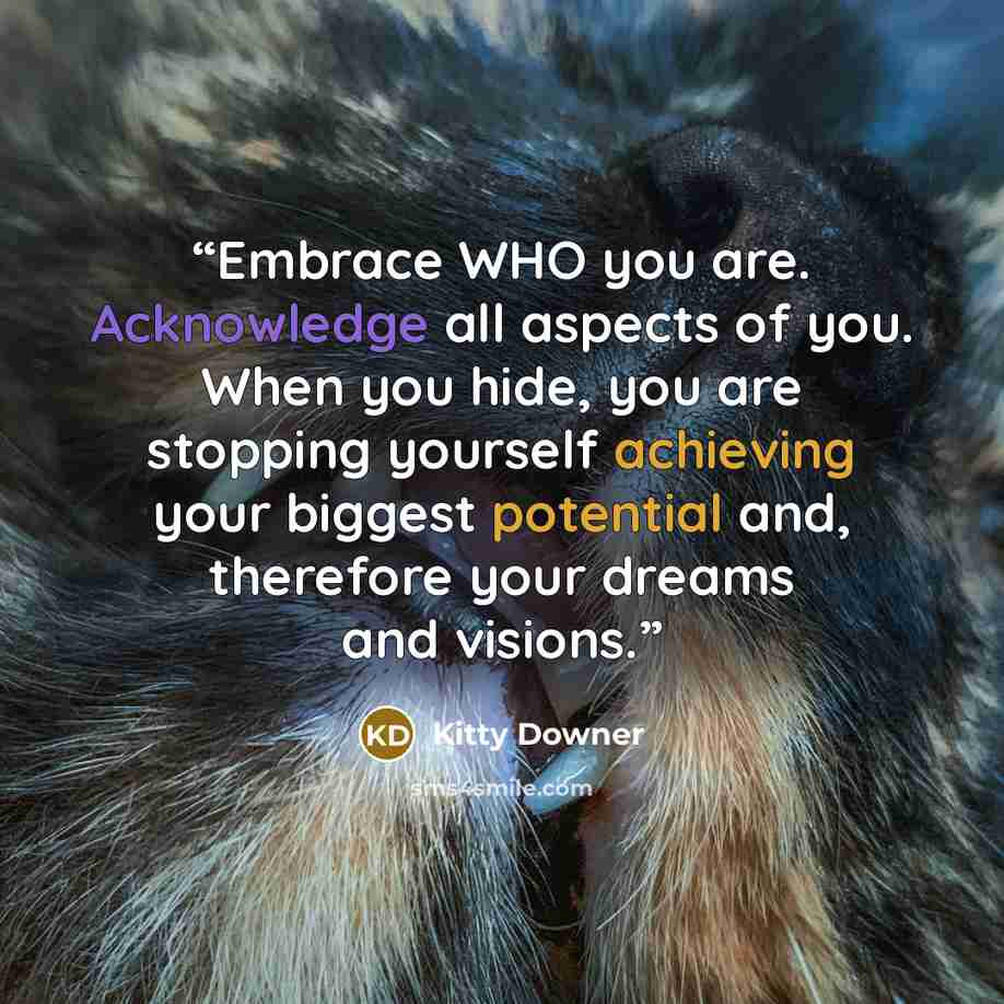 “Embrace WHO you are. Acknowledge all aspects of you. When you hide, you are stopping yourself achieving your biggest potential and, therefore your dreams and visions.” quote by Kitty Downer