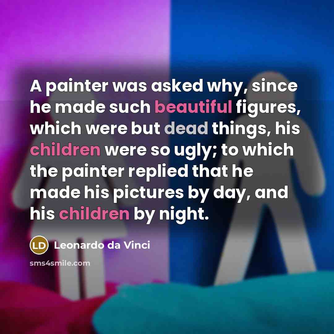 “A painter was asked why, since he made such beautiful figures, which were but dead things, his children were so ugly; to which the painter replied that he made his pictures by day, and his children by night.” quote by Leonardo da Vinci
