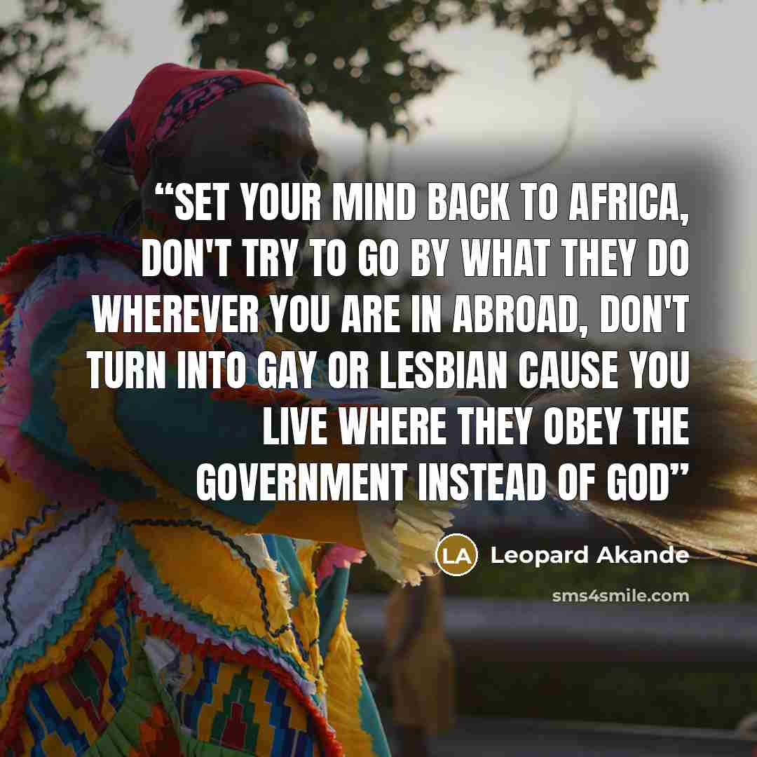 “Set your mind back to africa, Don't try to go by what they do wherever you are in abroad, Don't turn into gay or lesbian cause you live where they obey the government instead of God” quote by Leopard Akande