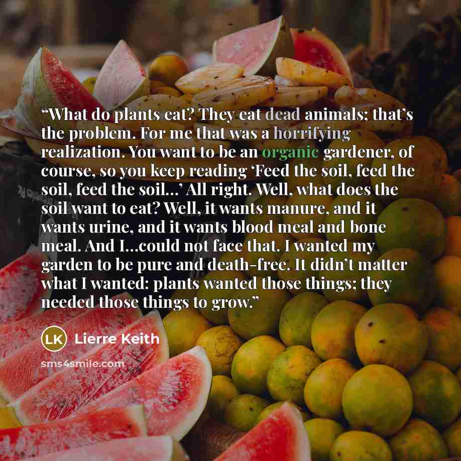 “What do plants eat? They eat dead animals; that’s the problem. For me that was a horrifying realization. You want to be an organic gardener, of course, so you keep reading ‘Feed the soil, feed the soil, feed the soil…’ All right. Well, what does the soil want to eat? Well, it wants manure, and it…” quote by Lierre Keith