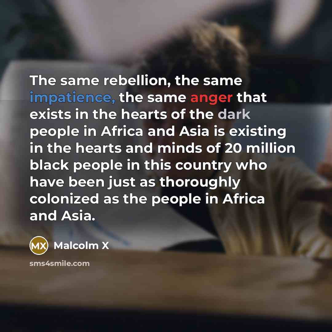 “The same rebellion, the same impatience, the same anger that exists in the hearts of the dark people in Africa and Asia is existing in the hearts and minds of 20 million black people in this country who have been just as thoroughly colonized as the people in Africa and Asia.” quote by Malcolm X