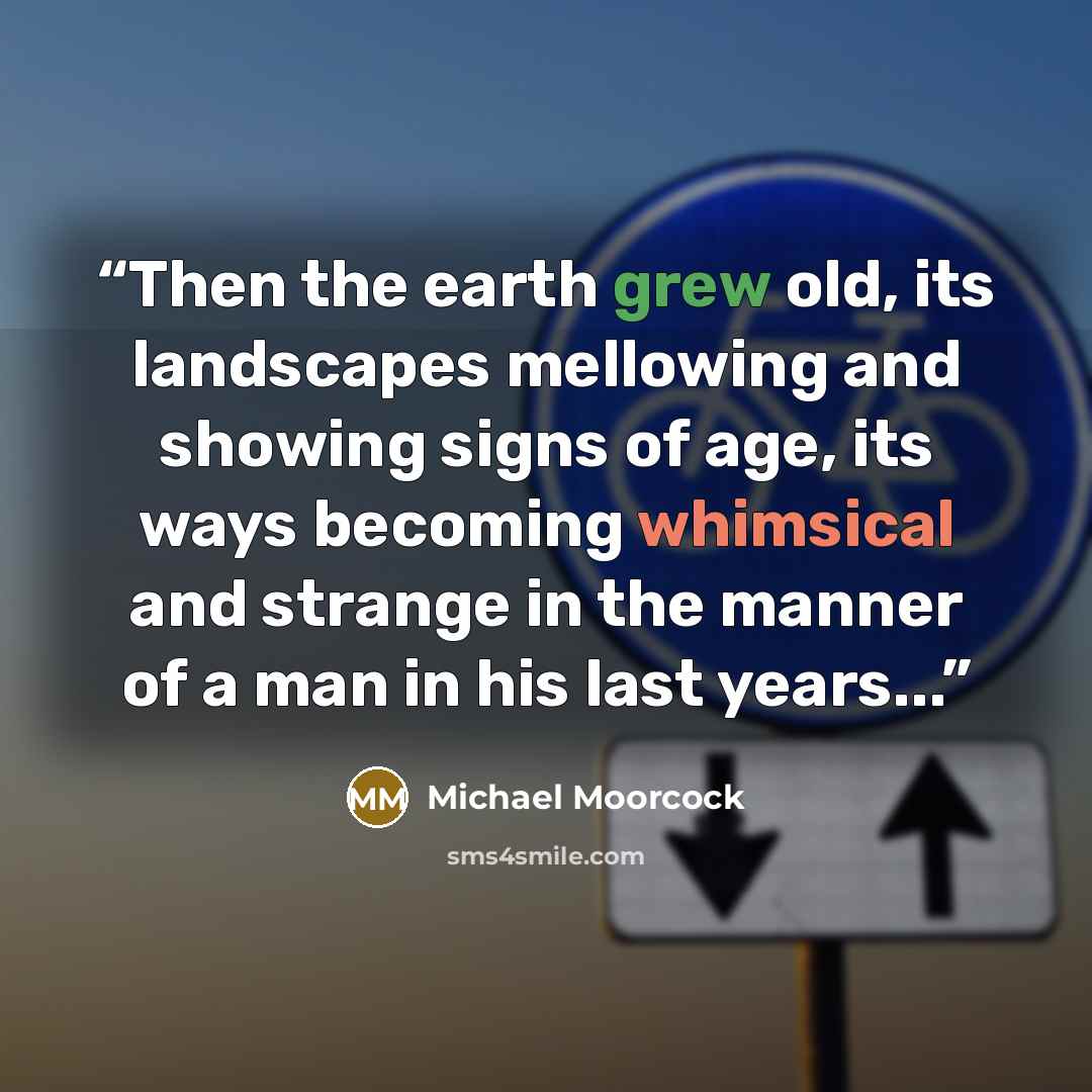 “Then the earth grew old, its landscapes mellowing and showing signs of age, its ways becoming whimsical and strange in the manner of a man in his last years...” quote by Michael Moorcock
