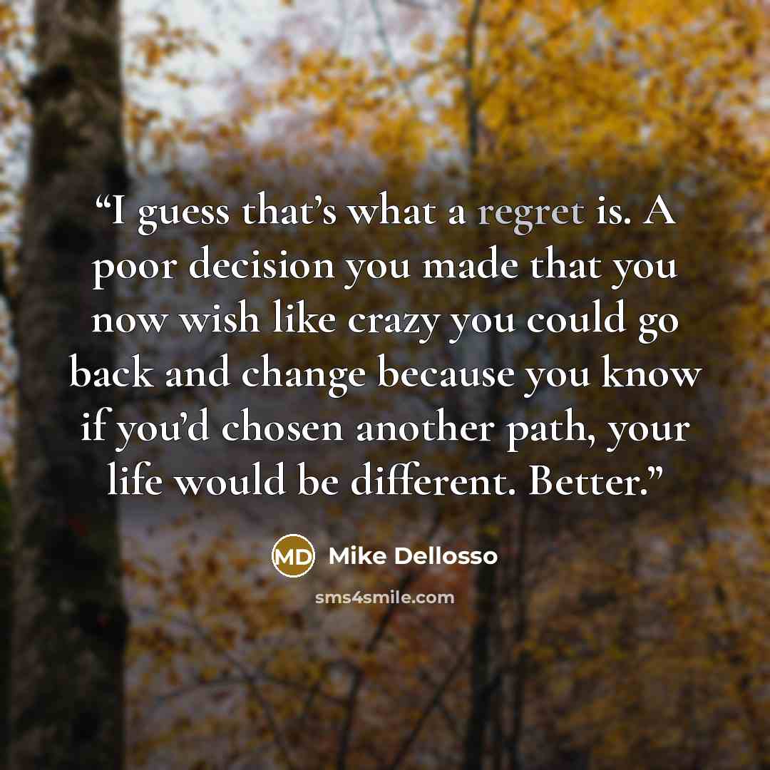 “I guess that’s what a regret is. A poor decision you made that you now wish like crazy you could go back and change because you know if you’d chosen another path, your life would be different. Better.” quote by Mike Dellosso