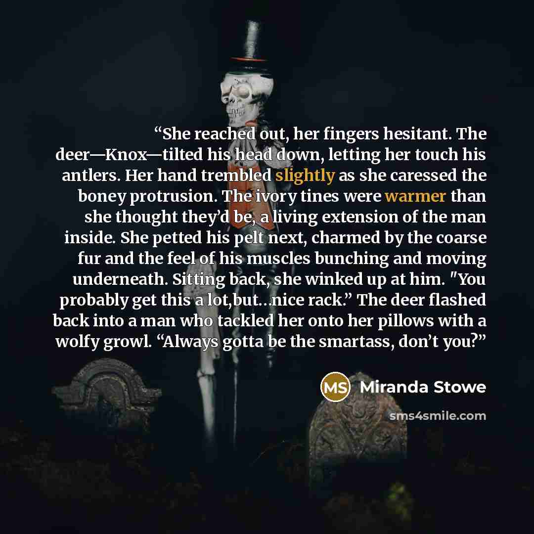 “She reached out, her fingers hesitant. The deer—Knox—tilted his head down, letting her touch his antlers. Her hand trembled slightly as she caressed the boney protrusion. The ivory tines were warmer than she thought they’d be, a living extension of the man inside. She petted his pelt next, charmed…” quote by Miranda Stowe