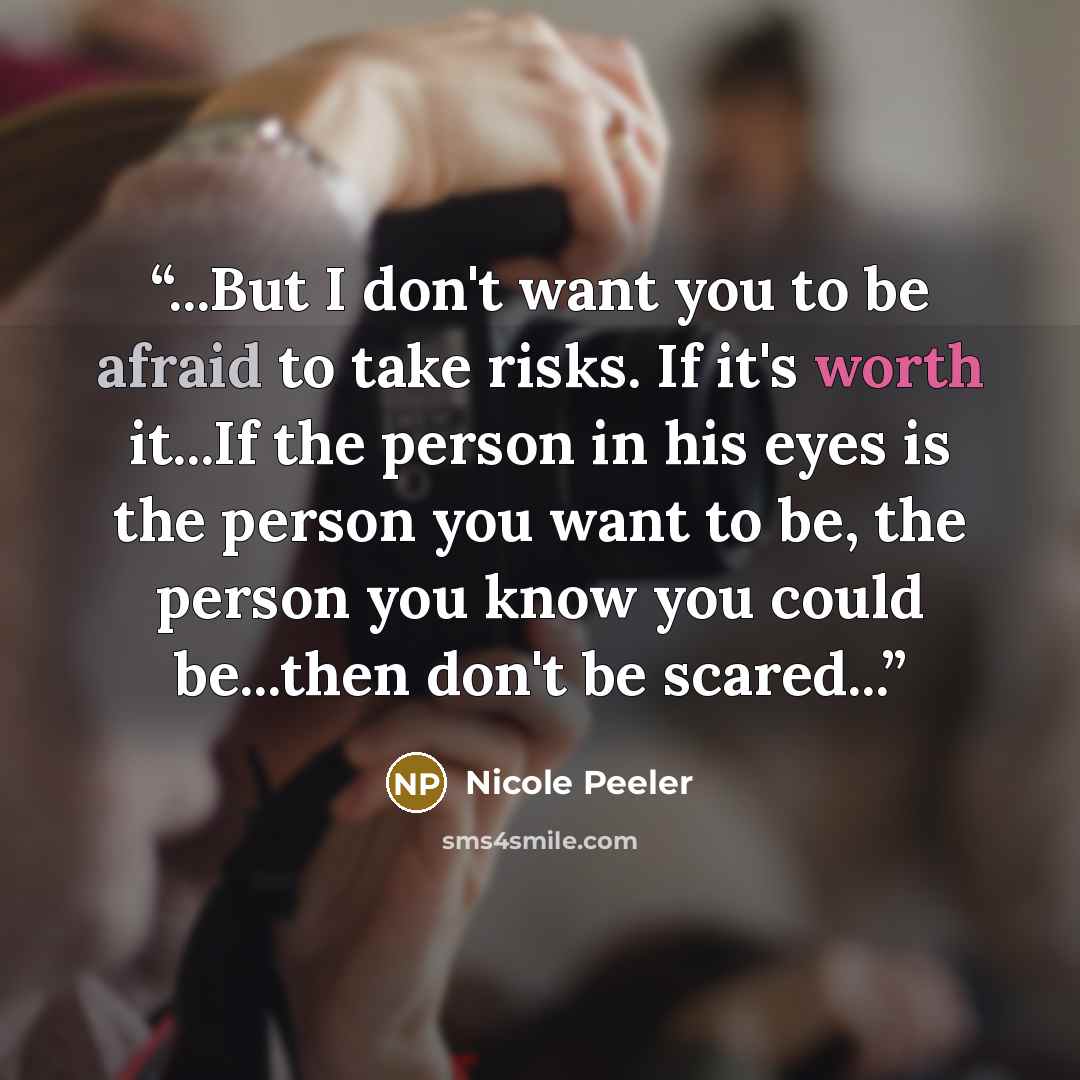 “...But I don't want you to be afraid to take risks. If it's worth it...If the person in his eyes is the person you want to be, the person you know you could be...then don't be scared...” quote by Nicole Peeler
