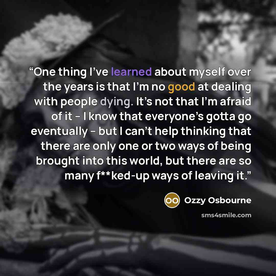 “One thing I’ve learned about myself over the years is that I’m no good at dealing with people dying. It’s not that I’m afraid of it – I know that everyone’s gotta go eventually – but I can’t help thinking that there are only one or two ways of being brought into this world, but there are so many…” quote by Ozzy Osbourne