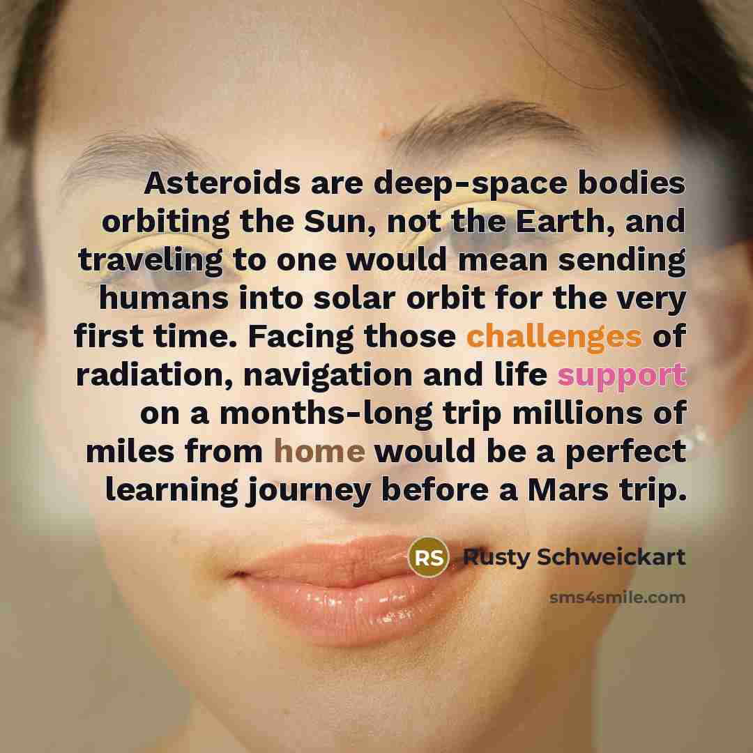 “Asteroids are deep-space bodies orbiting the Sun, not the Earth, and traveling to one would mean sending humans into solar orbit for the very first time. Facing those challenges of radiation, navigation and life support on a months-long trip millions of miles from home would be a perfect learning…” quote by Rusty Schweickart