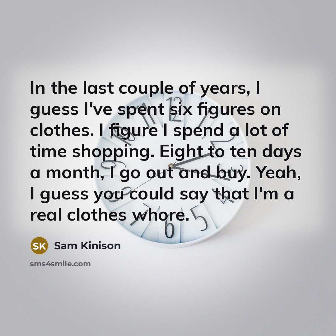 “In the last couple of years, I guess I've spent six figures on clothes. I figure I spend a lot of time shopping. Eight to ten days a month, I go out and buy. Yeah, I guess you could say that I'm a real clothes whore.” quote by Sam Kinison