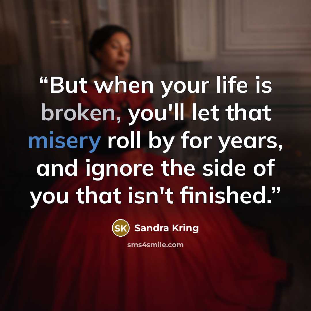 “But when your life is broken, you'll let that misery roll by for years, and ignore the side of you that isn't finished.” quote by Sandra Kring
