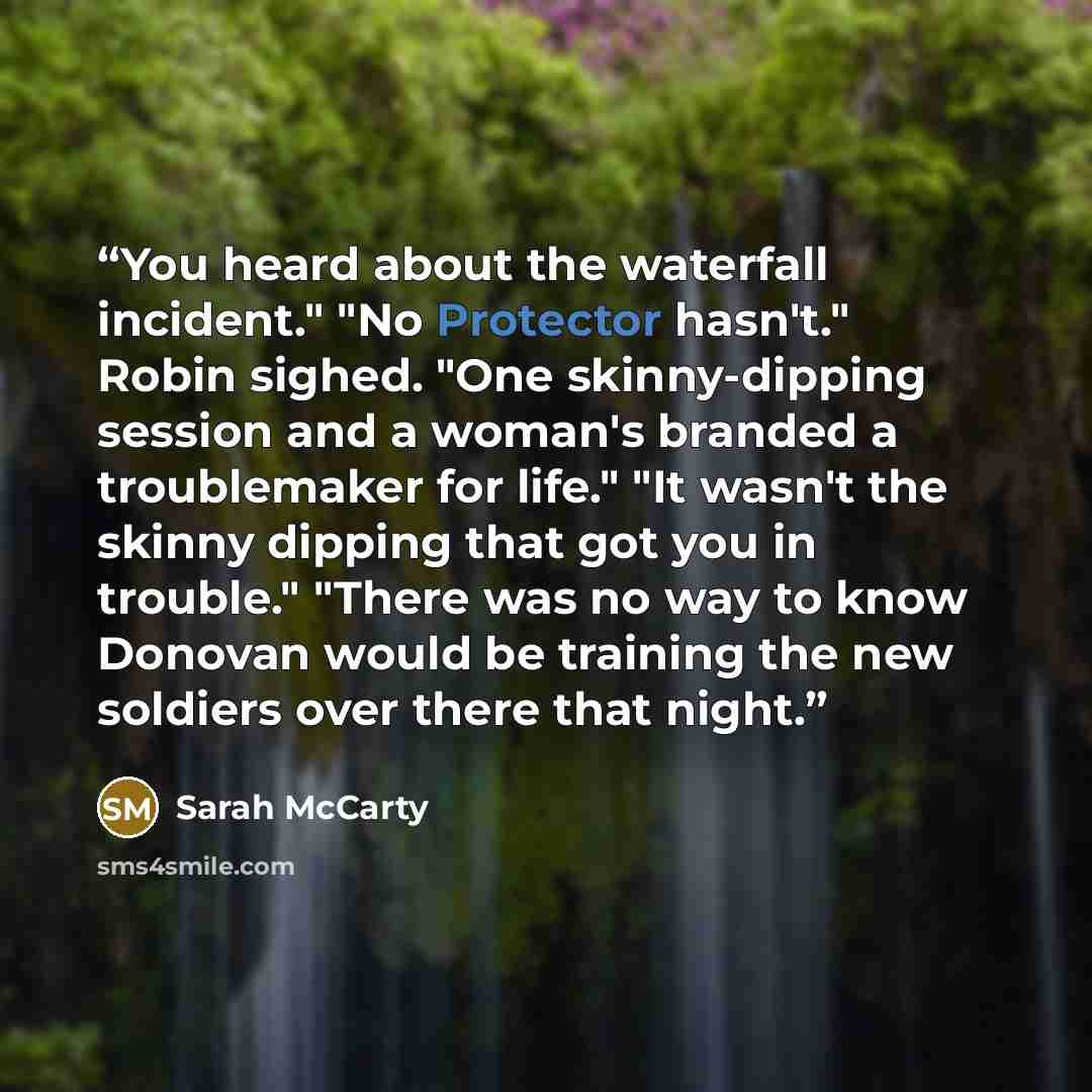“You heard about the waterfall incident." "No Protector hasn't." Robin sighed. "One skinny-dipping session and a woman's branded a troublemaker for life." "It wasn't the skinny dipping that got you in trouble." "There was no way to know Donovan would be training the new soldiers over there that…” quote by Sarah McCarty