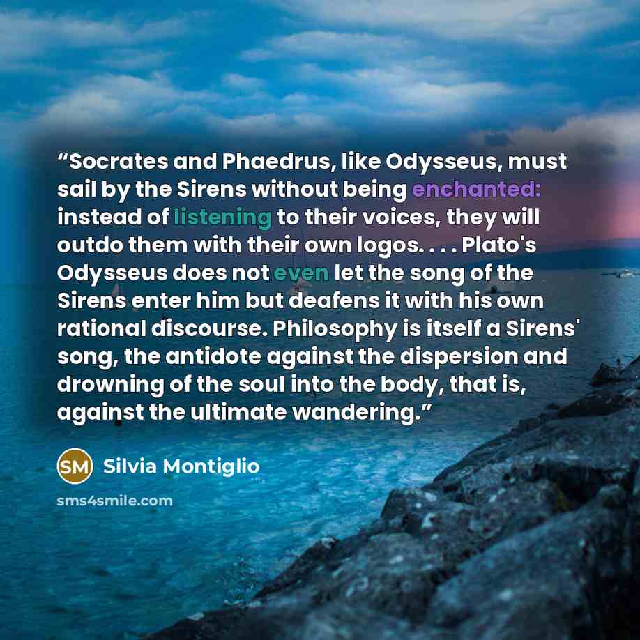 “Socrates and Phaedrus, like Odysseus, must sail by the Sirens without being enchanted: instead of listening to their voices, they will outdo them with their own logos. . . . Plato's Odysseus does not even let the song of the Sirens enter him but deafens it with his own rational discourse…” quote by Silvia Montiglio