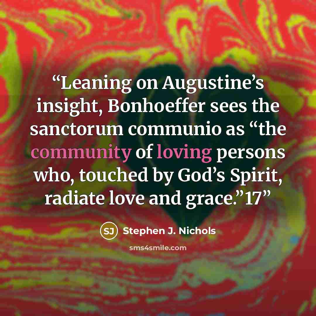 “Leaning on Augustine’s insight, Bonhoeffer sees the sanctorum communio as “the community of loving persons who, touched by God’s Spirit, radiate love and grace.”17” quote by Stephen J. Nichols