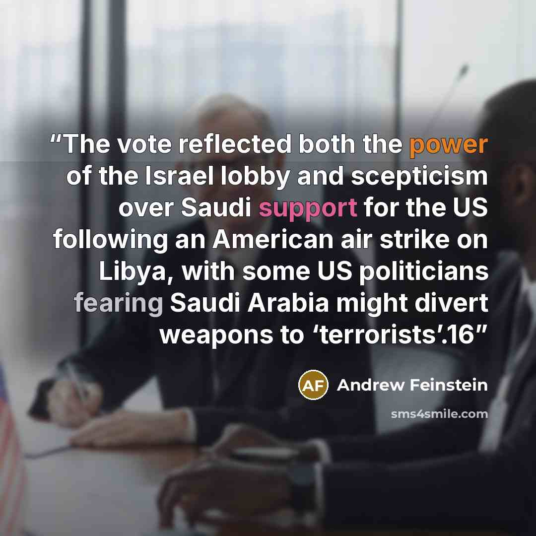“The vote reflected both the power of the Israel lobby and scepticism over Saudi support for the US following an American air strike on Libya, with some US politicians fearing Saudi Arabia might divert weapons to ‘terrorists’.16” quote by Andrew Feinstein