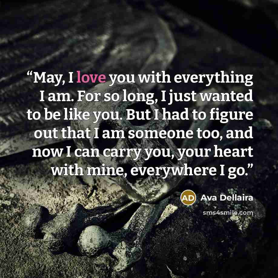 “May, I love you with everything I am. For so long, I just wanted to be like you. But I had to figure out that I am someone too, and now I can carry you, your heart with mine, everywhere I go.” quote by Ava Dellaira
