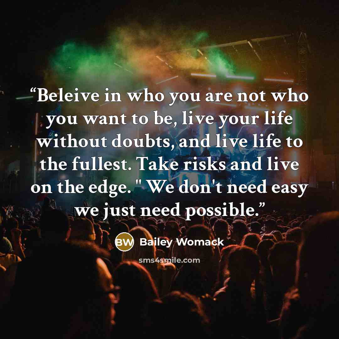 “Beleive in who you are not who you want to be, live your life without doubts, and live life to the fullest. Take risks and live on the edge. " We don't need easy we just need possible.” quote by Bailey Womack