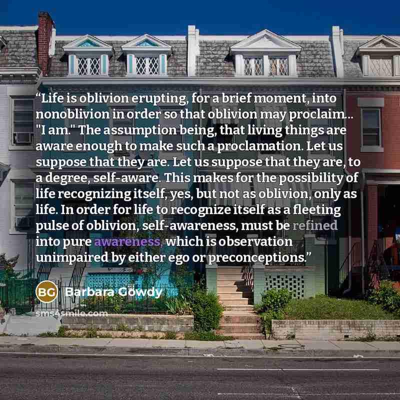 “Life is oblivion erupting, for a brief moment, into nonoblivion in order so that oblivion may proclaim... "I am." The assumption being, that living things are aware enough to make such a proclamation. Let us suppose that they are. Let us suppose that they are, to a degree, self-aware. This makes…” quote by Barbara Gowdy