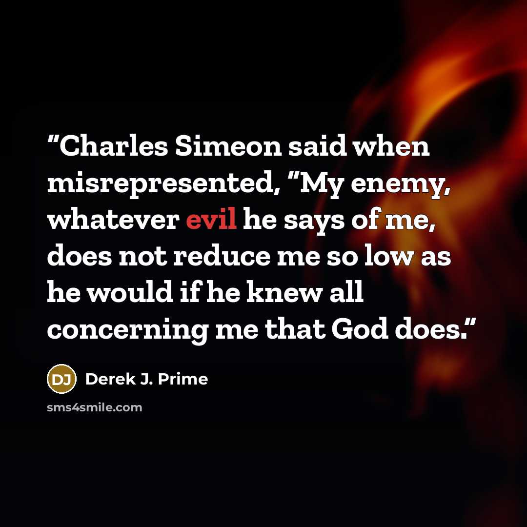 “Charles Simeon said when misrepresented, “My enemy, whatever evil he says of me, does not reduce me so low as he would if he knew all concerning me that God does.” quote by Derek J. Prime