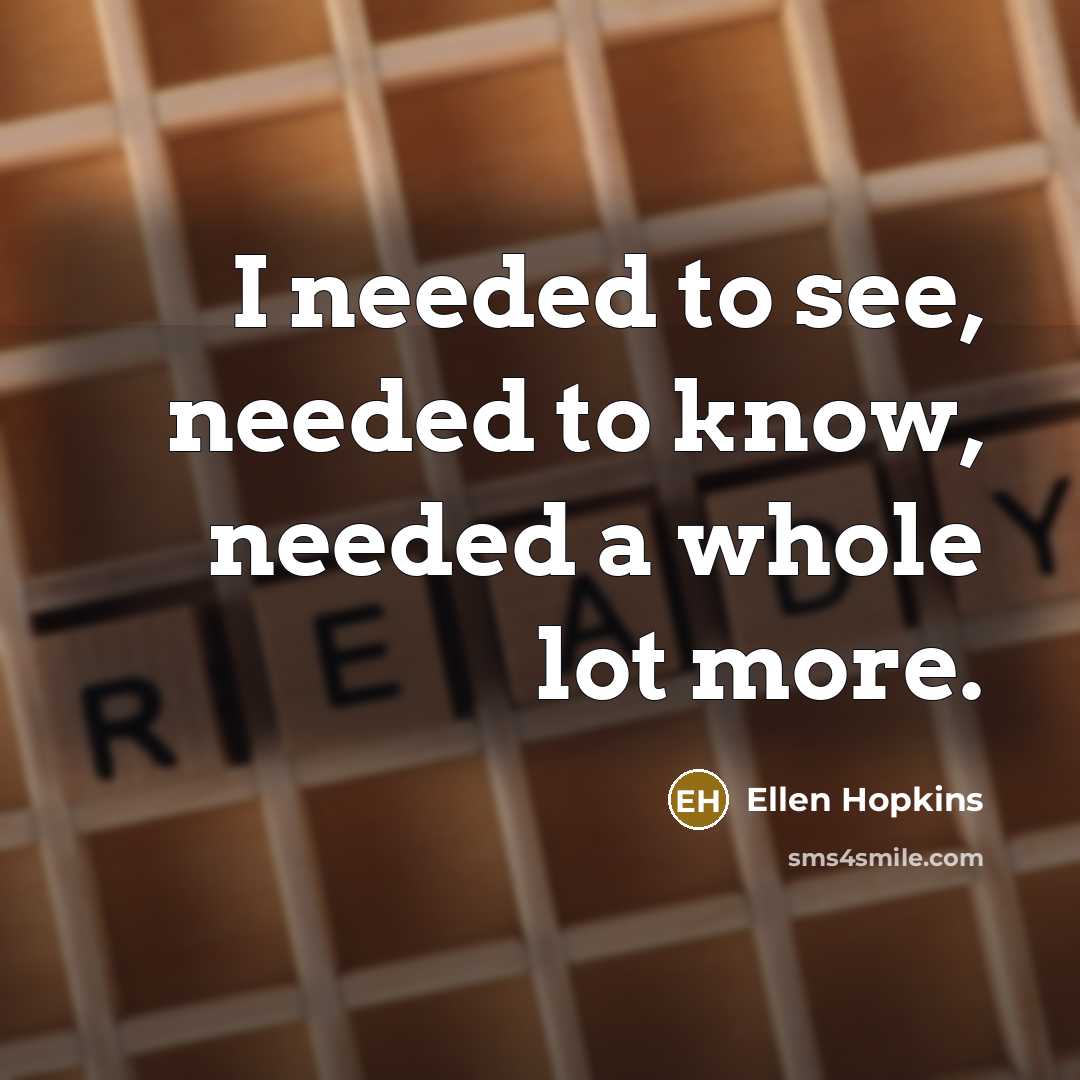 “I needed to see, needed to know, needed a whole…” quote by Ellen Hopkins