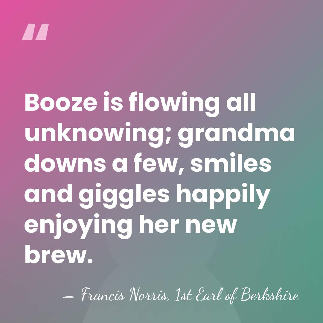 Booze is flowing all unknowing; grandma downs a few, smiles and giggles&hellip; - Francis Norris, 1st Earl of Berkshire