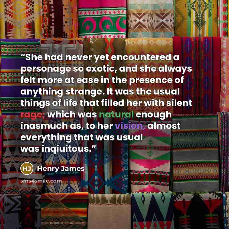 “She had never yet encountered a personage so exotic, and she always felt more at ease in the presence of anything strange. It was the usual things of life that filled her with silent rage; which was natural enough inasmuch as, to her vision, almost everything that was usual was inqiuitous.” quote by Henry James