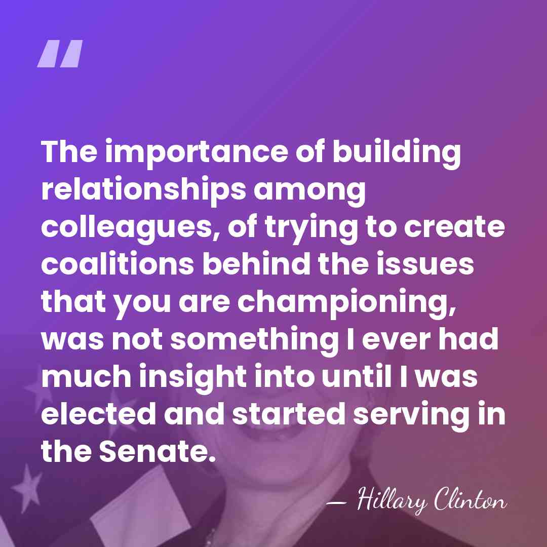 The importance of building relationships among colleagues, of trying to create coalitions&hellip; - Hillary Clinton