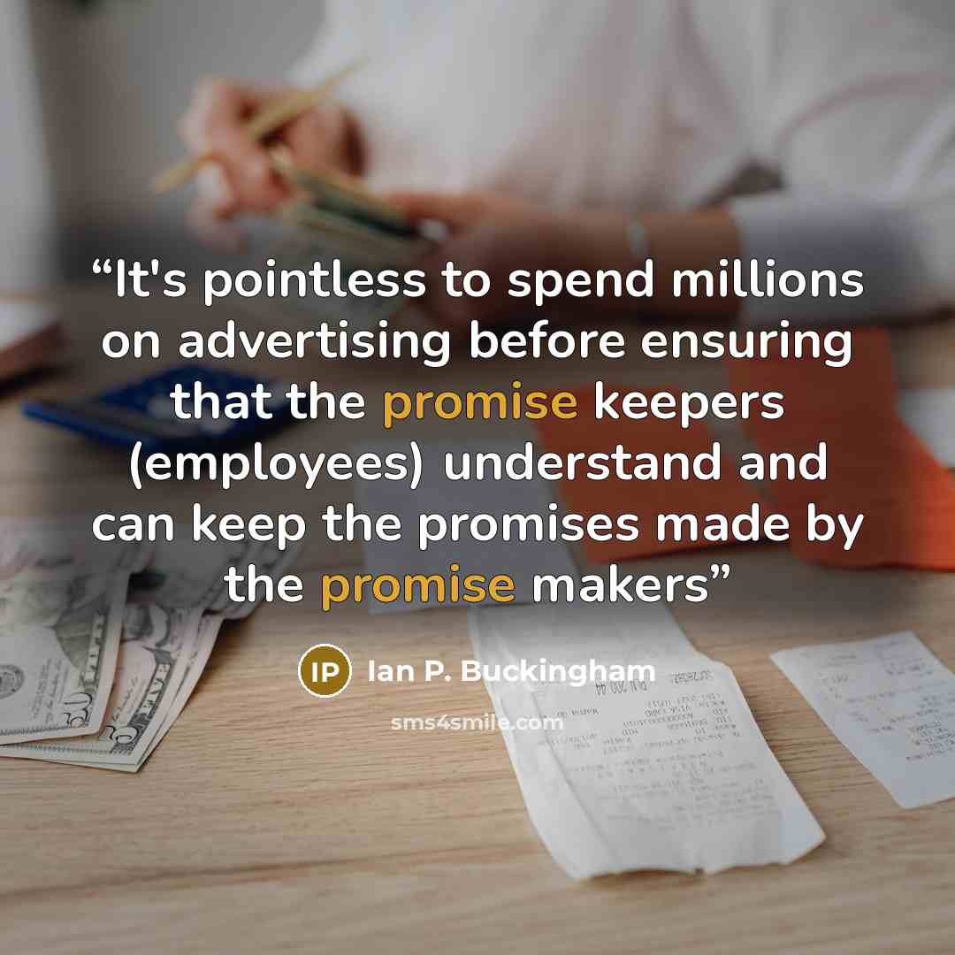 “It's pointless to spend millions on advertising before ensuring that the promise keepers (employees) understand and can keep the promises made by the promise makers” quote by Ian P. Buckingham