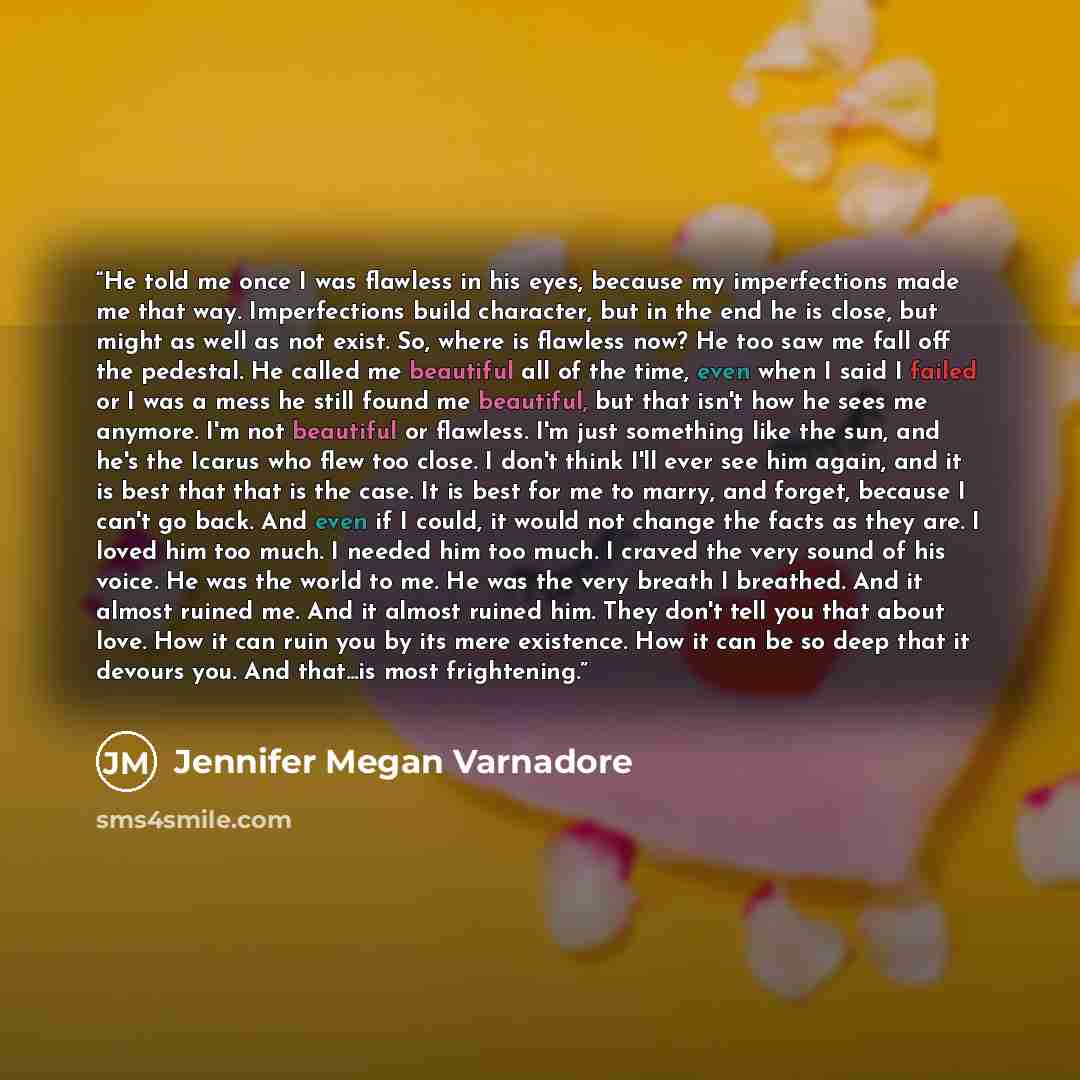 “He told me once I was flawless in his eyes, because my imperfections made me that way. Imperfections build character, but in the end he is close, but might as well as not exist. So, where is flawless now? He too saw me fall off the pedestal. He called me beautiful all of the time, even when I said…” quote by Jennifer Megan Varnadore