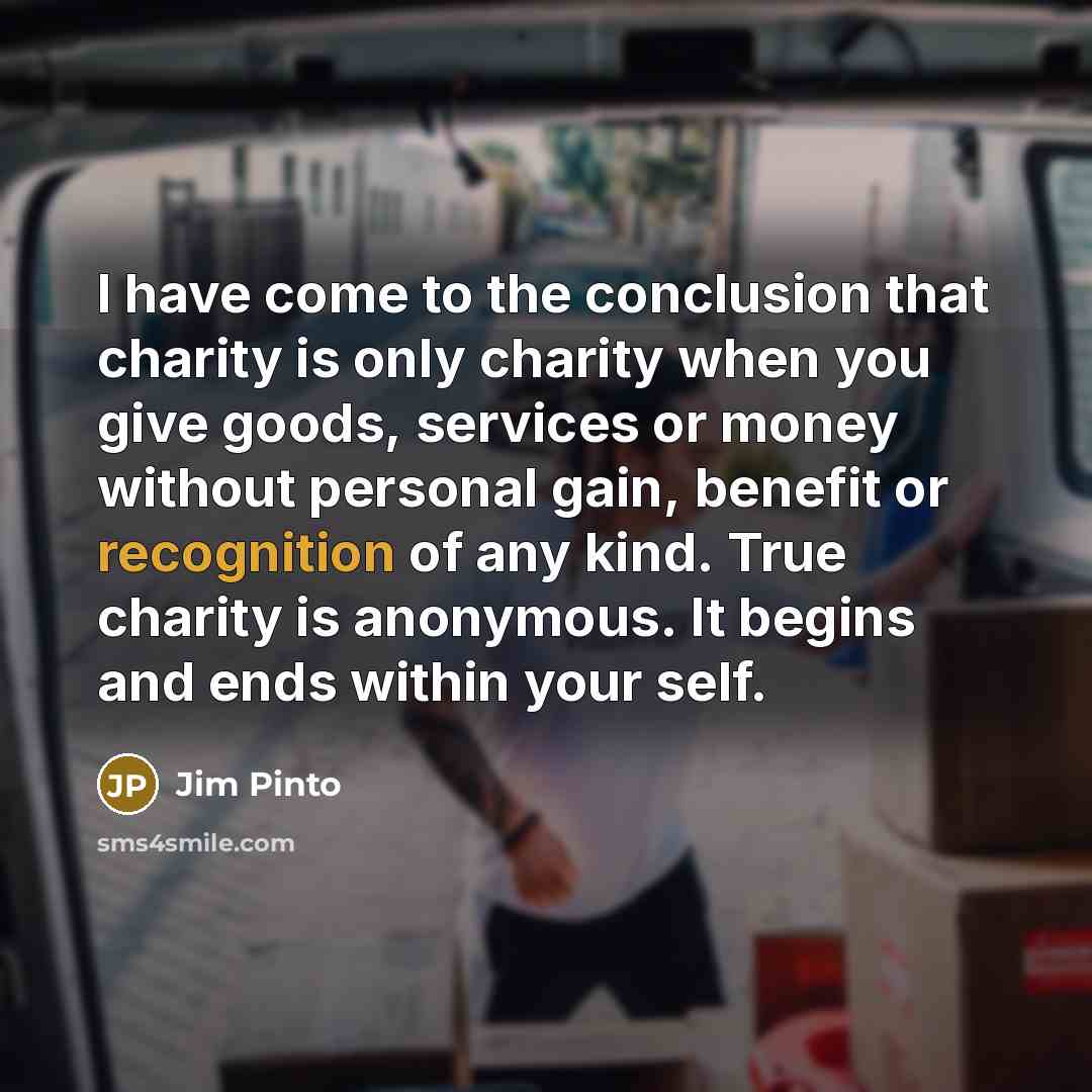 “I have come to the conclusion that charity is only charity when you give goods, services or money without personal gain, benefit or recognition of any kind. True charity is anonymous. It begins and ends within your self.” quote by Jim Pinto