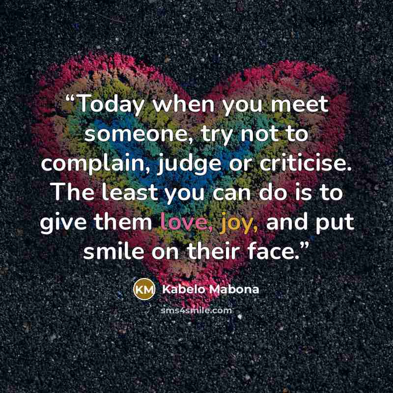 “Today when you meet someone, try not to complain, judge or criticise. The least you can do is to give them love, joy, and put smile on their face.” quote by Kabelo Mabona