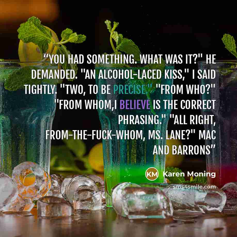“You had something. What was it?" he demanded. "An alcohol-laced kiss," I said tightly. "Two, to be precise." "From who?" "From whom,I believe is the correct phrasing." "All right, from-the-fuck-whom, Ms. Lane?" Mac and Barrons” quote by Karen Moning