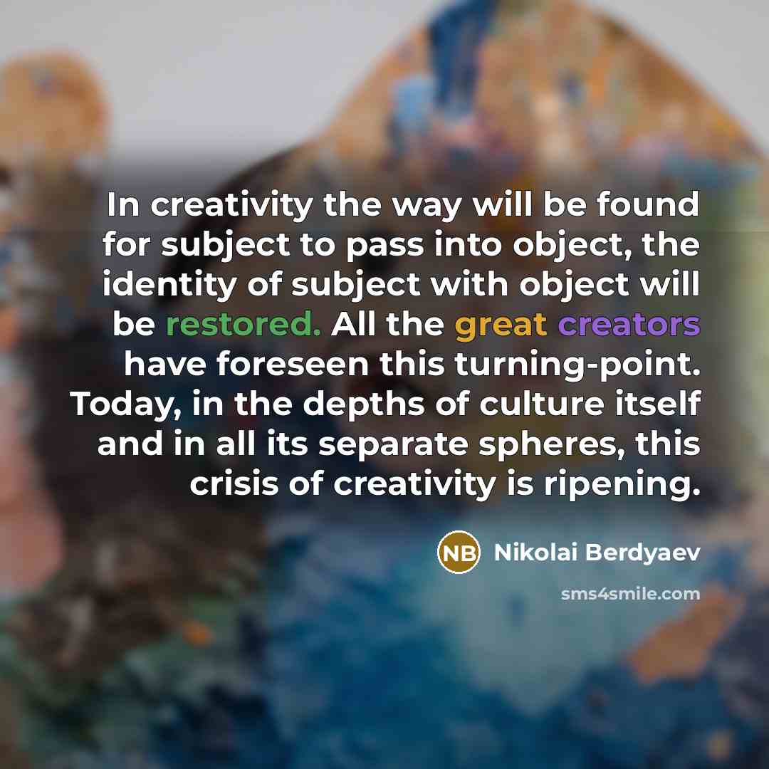 “In creativity the way will be found for subject to pass into object, the identity of subject with object will be restored. All the great creators have foreseen this turning-point. Today, in the depths of culture itself and in all its separate spheres, this crisis of creativity is ripening.” quote by Nikolai Berdyaev