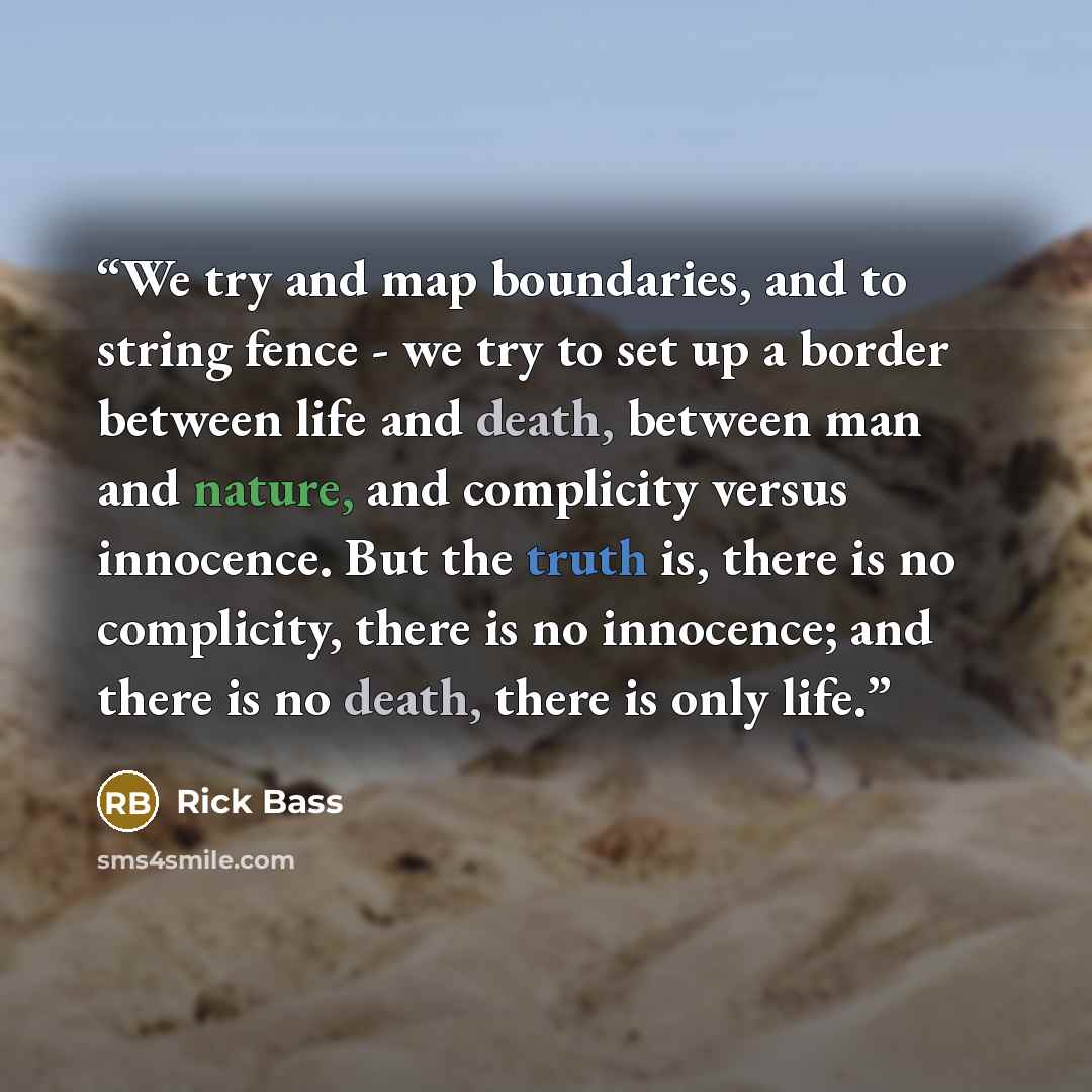 “We try and map boundaries, and to string fence - we try to set up a border between life and death, between man and nature, and complicity versus innocence. But the truth is, there is no complicity, there is no innocence; and there is no death, there is only life.” quote by Rick Bass