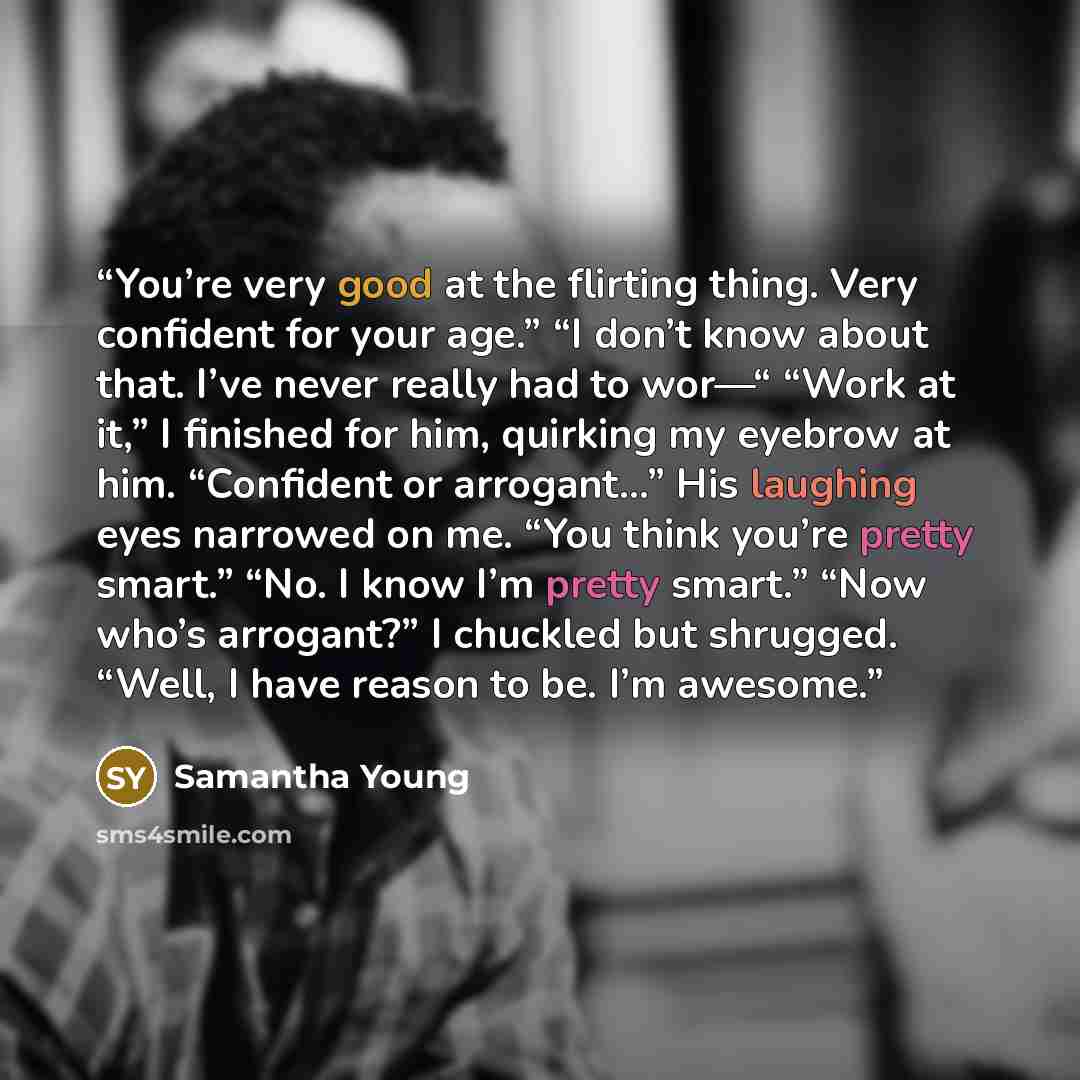 “You’re very good at the flirting thing. Very confident for your age.” “I don’t know about that. I’ve never really had to wor—“ “Work at it,” I finished for him, quirking my eyebrow at him. “Confident or arrogant…” His laughing eyes narrowed on me. “You think you’re pretty smart.” “No. I know I’m…” quote by Samantha Young