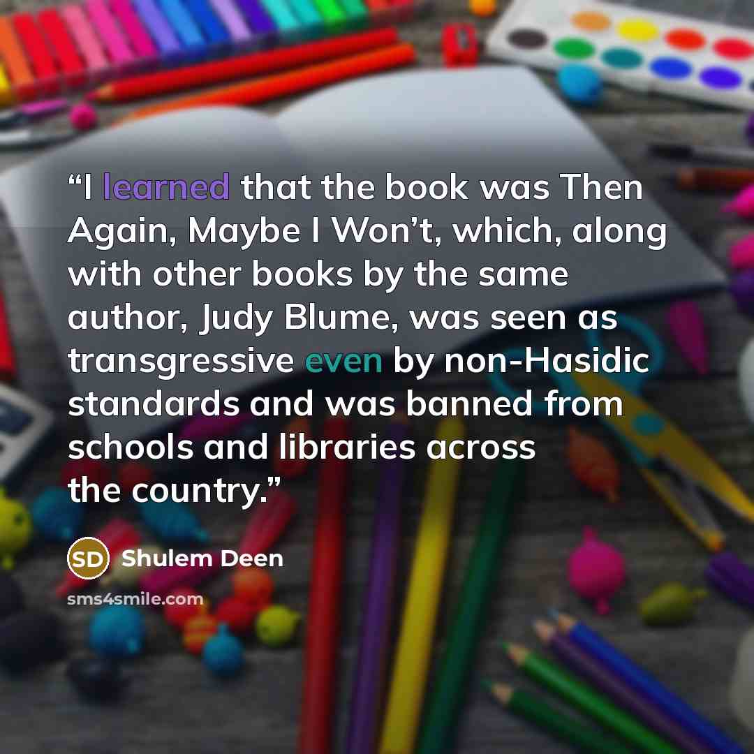 “I learned that the book was Then Again, Maybe I Won’t, which, along with other books by the same author, Judy Blume, was seen as transgressive even by non-Hasidic standards and was banned from schools and libraries across the country.” quote by Shulem Deen