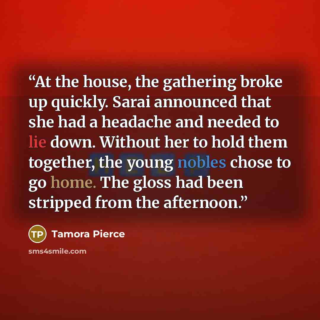 “At the house, the gathering broke up quickly. Sarai announced that she had a headache and needed to lie down. Without her to hold them together, the young nobles chose to go home. The gloss had been stripped from the afternoon.” quote by Tamora Pierce