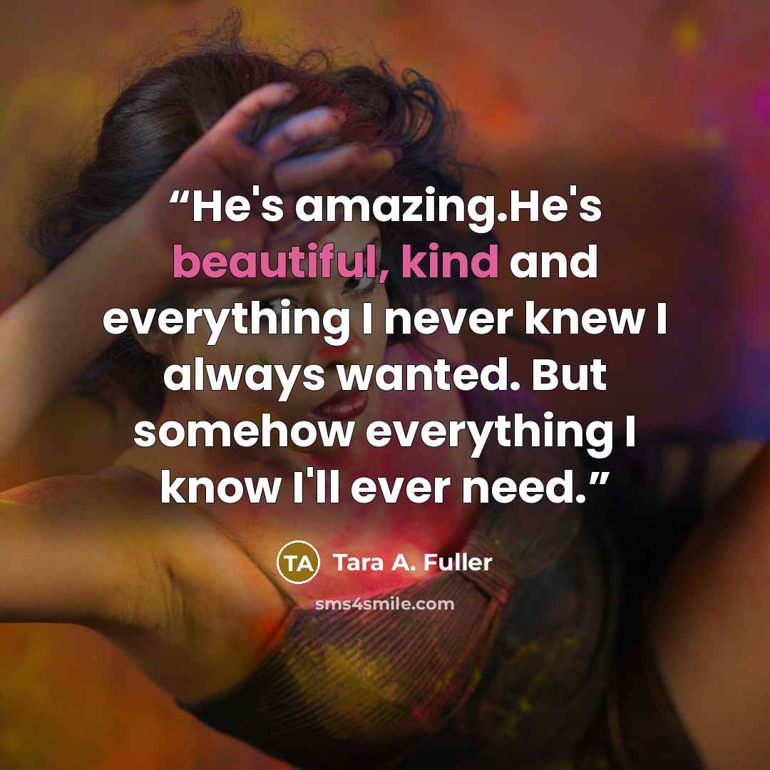 “He's amazing.He's beautiful, kind and everything I never knew I always wanted. But somehow everything I know I'll ever need.” quote by Tara A. Fuller